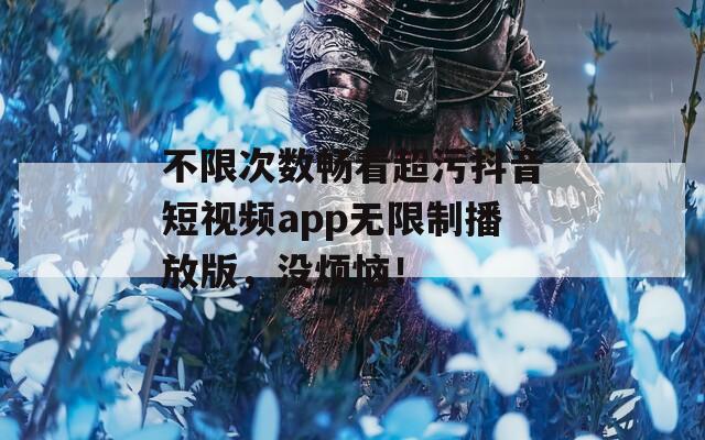 不限次数畅看超污抖音短视频app无限制播放版，没烦恼！