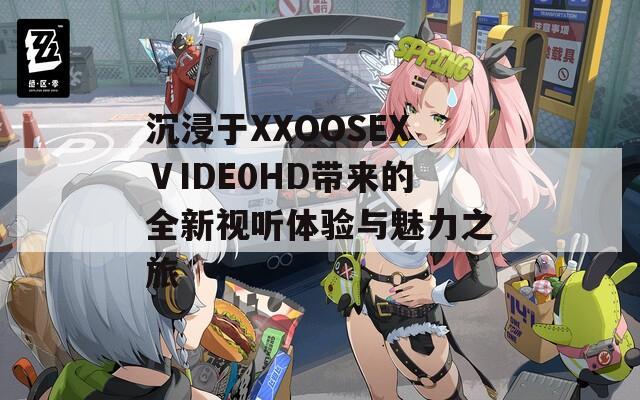 沉浸于XXOOSEXⅤIDE0HD带来的全新视听体验与魅力之旅