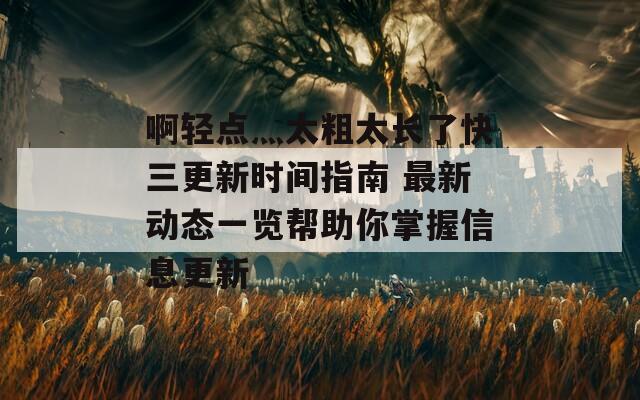 啊轻点灬太粗太长了快三更新时间指南 最新动态一览帮助你掌握信息更新