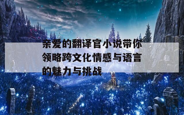 亲爱的翻译官小说带你领略跨文化情感与语言的魅力与挑战