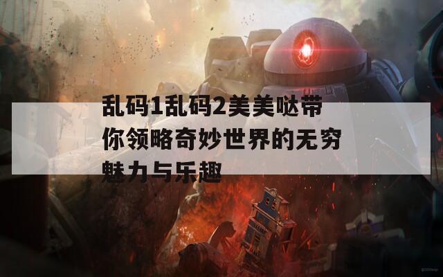 乱码1乱码2美美哒带你领略奇妙世界的无穷魅力与乐趣