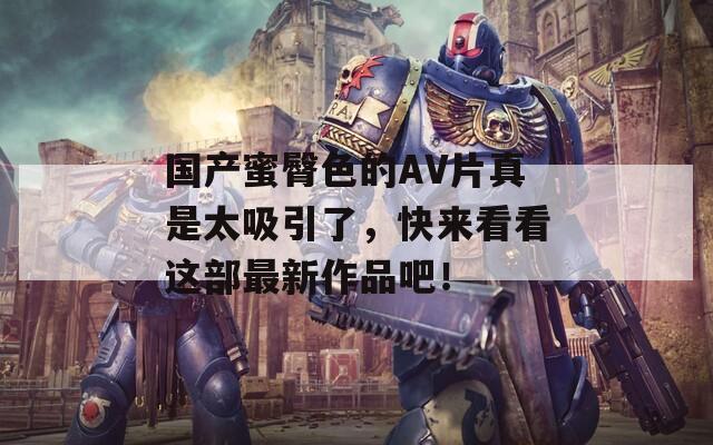 国产蜜臀色的AV片真是太吸引了，快来看看这部最新作品吧！