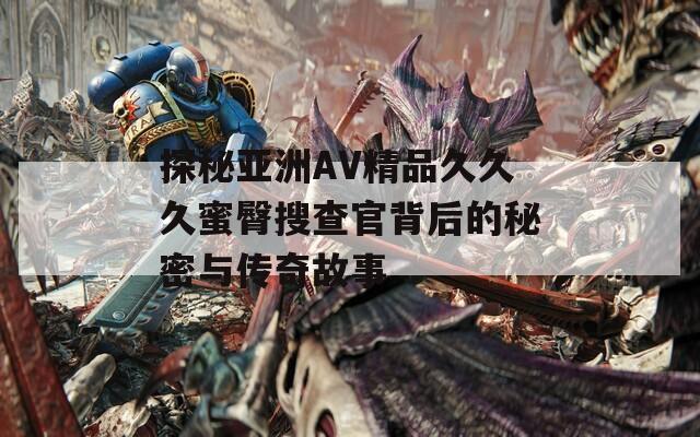 探秘亚洲AV精品久久久蜜臀搜查官背后的秘密与传奇故事