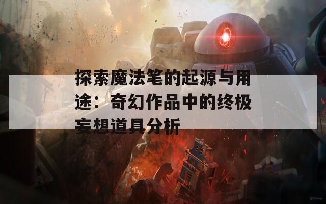 探索魔法笔的起源与用途：奇幻作品中的终极妄想道具分析