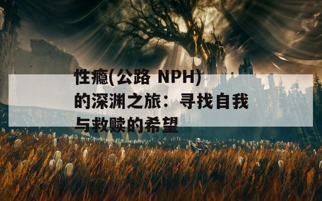 性瘾(公路 NPH)的深渊之旅：寻找自我与救赎的希望