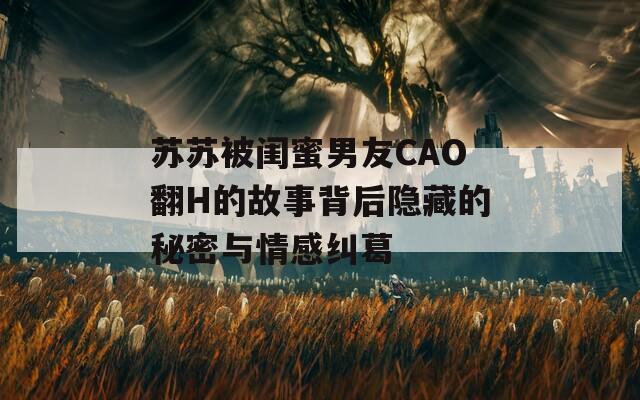 苏苏被闺蜜男友CAO翻H的故事背后隐藏的秘密与情感纠葛