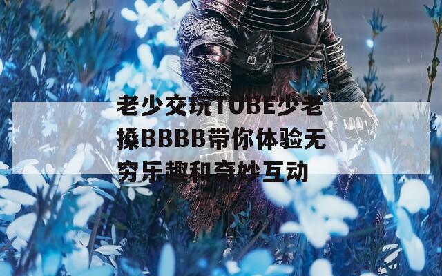 老少交玩TUBE少老搡BBBB带你体验无穷乐趣和奇妙互动