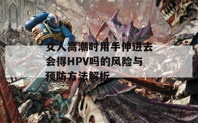 女人高潮时用手伸进去会得HPV吗的风险与预防方法解析