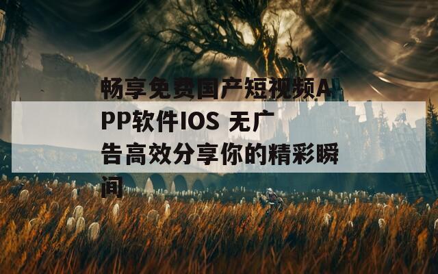 畅享免费国产短视频APP软件IOS 无广告高效分享你的精彩瞬间