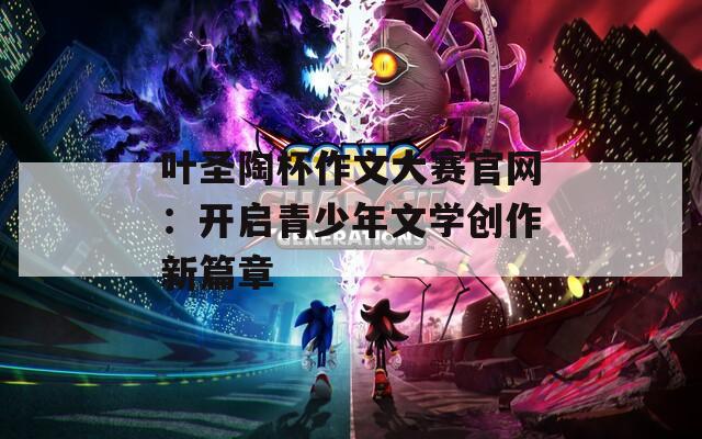 叶圣陶杯作文大赛官网：开启青少年文学创作新篇章