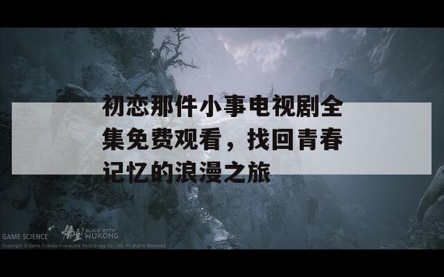 初恋那件小事电视剧全集免费观看，找回青春记忆的浪漫之旅