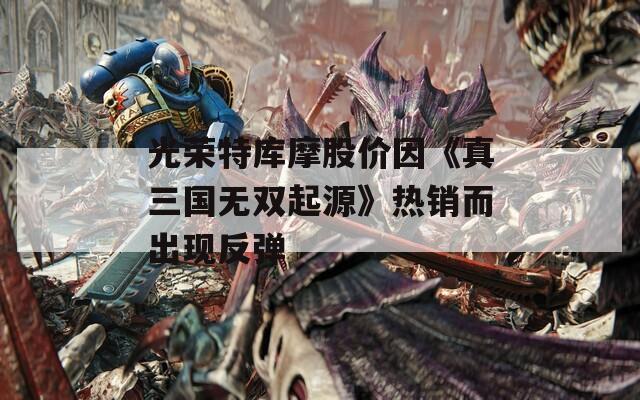 光荣特库摩股价因《真三国无双起源》热销而出现反弹