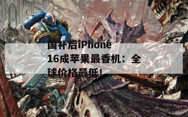 国补后iPhone 16成苹果最香机：全球价格最低！