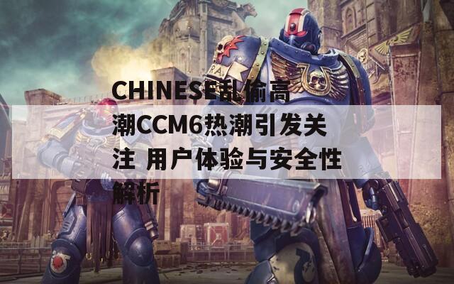 CHINESE乱偷高潮CCM6热潮引发关注 用户体验与安全性解析