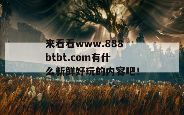 来看看www.888btbt.com有什么新鲜好玩的内容吧！