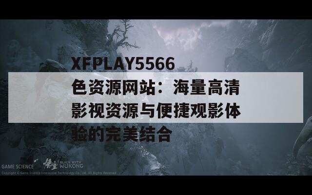 XFPLAY5566色资源网站：海量高清影视资源与便捷观影体验的完美结合