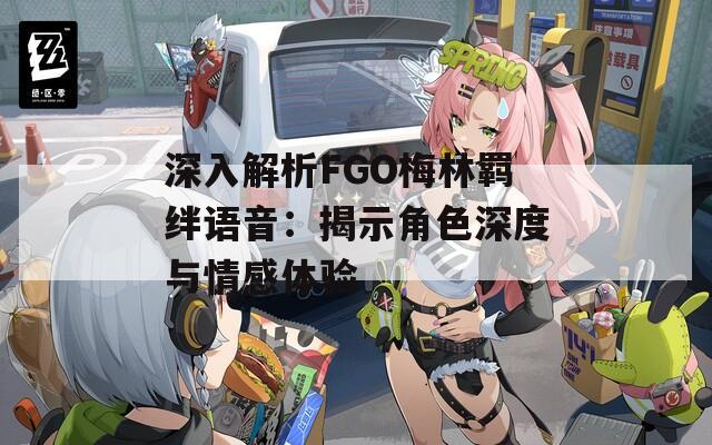 深入解析FGO梅林羁绊语音：揭示角色深度与情感体验