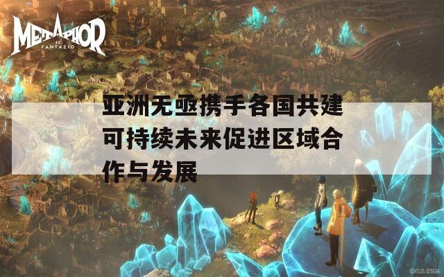 亚洲无亟携手各国共建可持续未来促进区域合作与发展