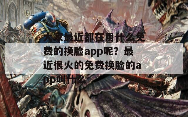 大家最近都在用什么免费的换脸app呢？最近很火的免费换脸的app叫什么