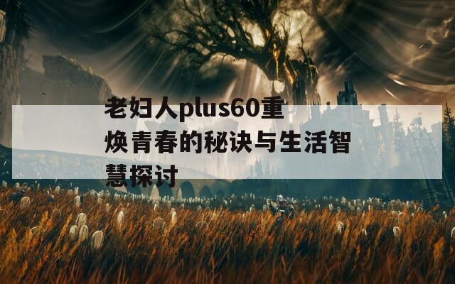 老妇人plus60重焕青春的秘诀与生活智慧探讨