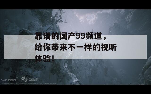 靠谱的国产99频道，给你带来不一样的视听体验！