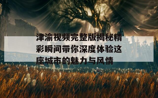 津渝视频完整版揭秘精彩瞬间带你深度体验这座城市的魅力与风情