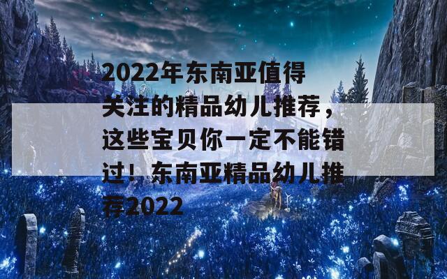 2022年东南亚值得关注的精品幼儿推荐，这些宝贝你一定不能错过！东南亚精品幼儿推荐2022