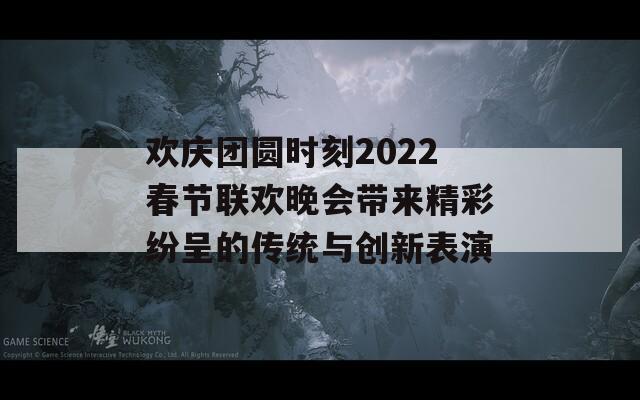 欢庆团圆时刻2022春节联欢晚会带来精彩纷呈的传统与创新表演