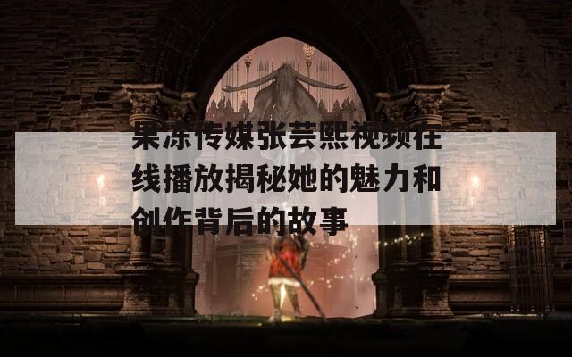 果冻传媒张芸熙视频在线播放揭秘她的魅力和创作背后的故事