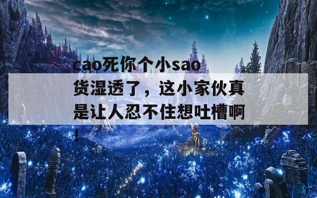 cao死你个小sao货湿透了，这小家伙真是让人忍不住想吐槽啊！