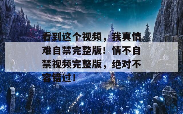 看到这个视频，我真情难自禁完整版！情不自禁视频完整版，绝对不容错过！