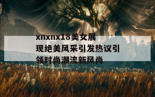 xnxnx18美女展现绝美风采引发热议引领时尚潮流新风尚