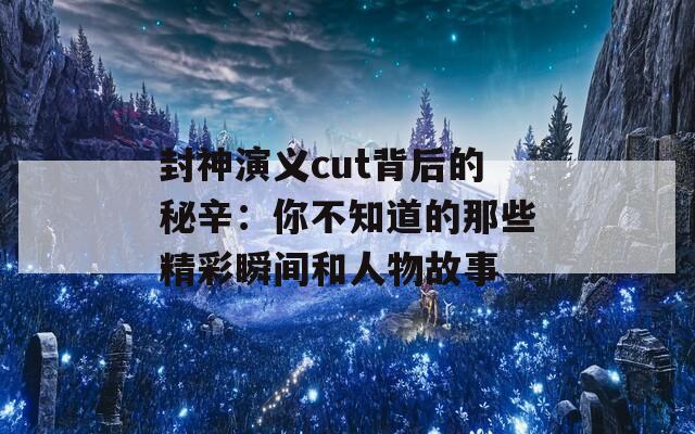 封神演义cut背后的秘辛：你不知道的那些精彩瞬间和人物故事