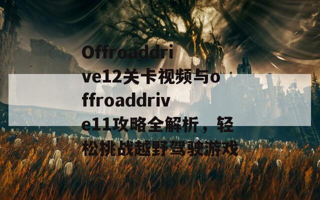 Offroaddrive12关卡视频与offroaddrive11攻略全解析，轻松挑战越野驾驶游戏