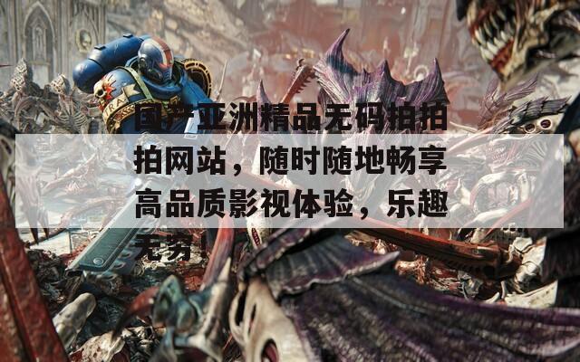 国产亚洲精品无码拍拍拍网站，随时随地畅享高品质影视体验，乐趣无穷！