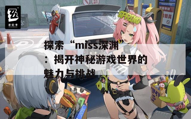 探索“miss深渊”：揭开神秘游戏世界的魅力与挑战