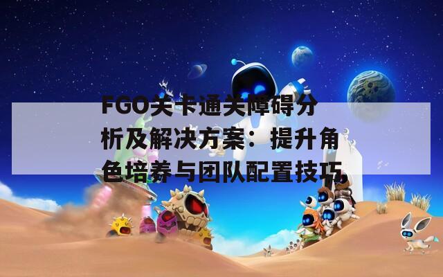 FGO关卡通关障碍分析及解决方案：提升角色培养与团队配置技巧