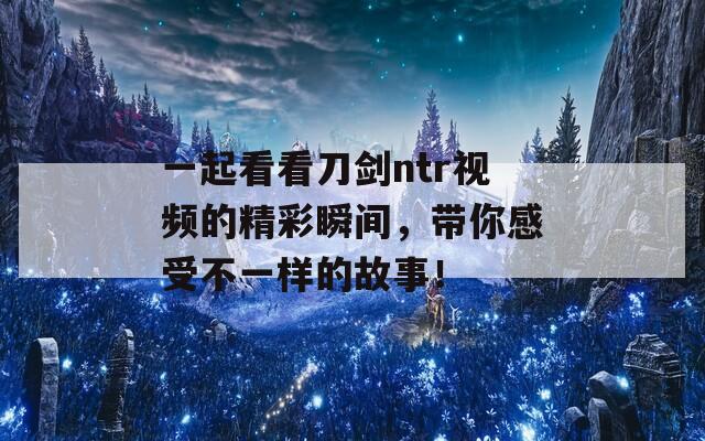 一起看看刀剑ntr视频的精彩瞬间，带你感受不一样的故事！