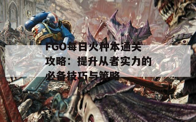 FGO每日火种本通关攻略：提升从者实力的必备技巧与策略