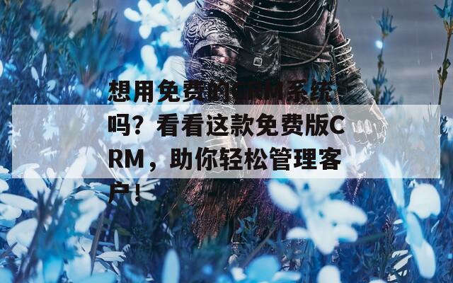 想用免费的CRM系统吗？看看这款免费版CRM，助你轻松管理客户！