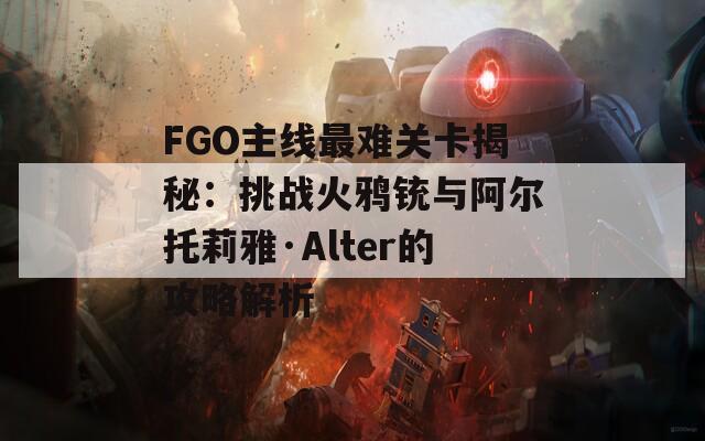 FGO主线最难关卡揭秘：挑战火鸦铳与阿尔托莉雅·Alter的攻略解析