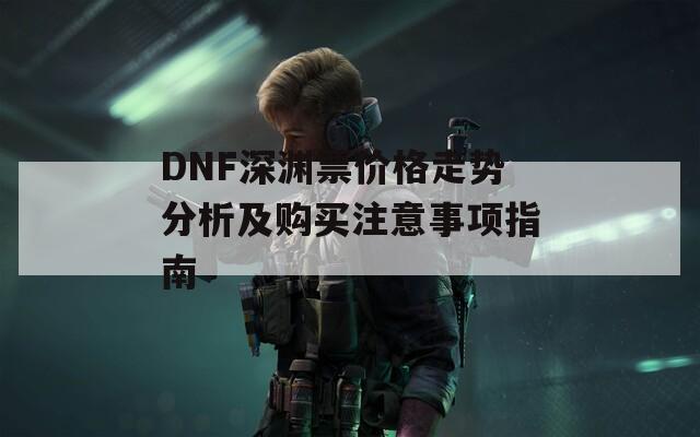 DNF深渊票价格走势分析及购买注意事项指南