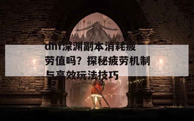 dnf深渊副本消耗疲劳值吗？探秘疲劳机制与高效玩法技巧