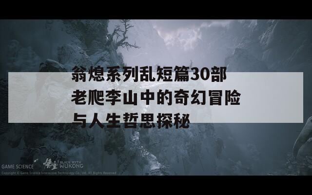 翁熄系列乱短篇30部老爬李山中的奇幻冒险与人生哲思探秘