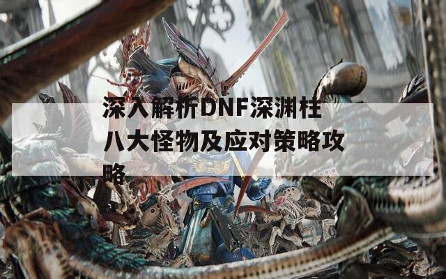 深入解析DNF深渊柱八大怪物及应对策略攻略