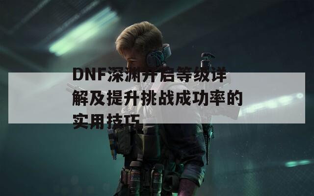 DNF深渊开启等级详解及提升挑战成功率的实用技巧