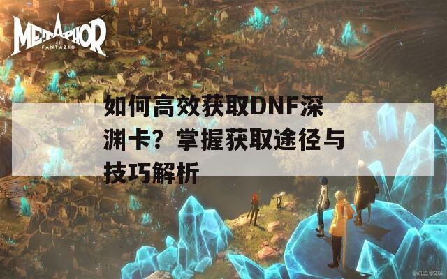 如何高效获取DNF深渊卡？掌握获取途径与技巧解析