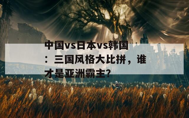 中国vs日本vs韩国：三国风格大比拼，谁才是亚洲霸主？