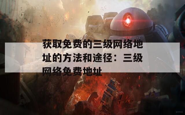 获取免费的三级网络地址的方法和途径：三级网络免费地址