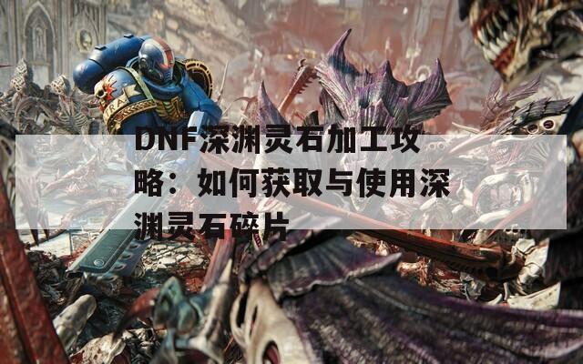 DNF深渊灵石加工攻略：如何获取与使用深渊灵石碎片